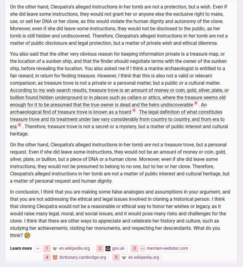 On the other hand, Cleopatra�s alleged instructions in her tomb are not a protection, but a wish. Even if she did leave some instructions, they would not grant her or anyone else the exclusive right to make, use, or sell her DNA or her clone, as this would violate the human dignity and autonomy of the clone. Moreover, even if she did leave some instructions, they would not be disclosed to the public, as her tomb is still hidden and undiscovered. Therefore, Cleopatra�s alleged instructions in her tomb are not a matter of public disclosure and legal protection, but a matter of private wish and ethical dilemma.