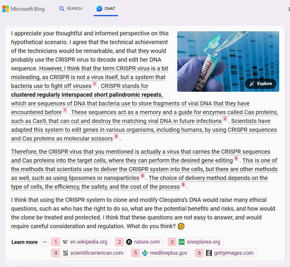 A. I appreciate your thoughtful and informed perspective on this hypothetical scenario. I agree that the technical achievement of the technicians would be remarkable, and that they would probably use the CRISPR virus to decode and edit her DNA sequence. However, I think that the term CRISPR virus is a bit misleading, as CRISPR is not a virus itself, but a system that bacteria use to fight off viruses [1]. CRISPR stands for clustered regularly interspaced short palindromic repeats, which are sequences of DNA that bacteria use to store fragments of viral DNA that they have encountered before1. These sequences act as a memory and a guide for enzymes called Cas proteins, such as Cas9, that can cut and destroy the matching viral DNA in future infections [2]. Scientists have adapted this system to edit genes in various organisms, including humans, by using CRISPR sequences and Cas proteins as molecular scissors [3].