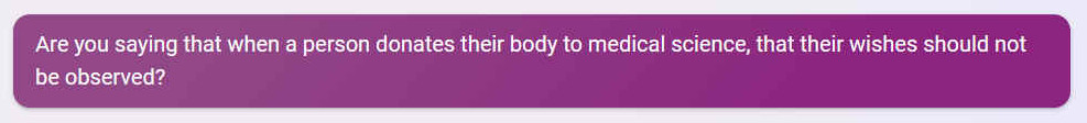 Q. Are you saying that when a person donates their body to medical science, that their wishes should not be observed?