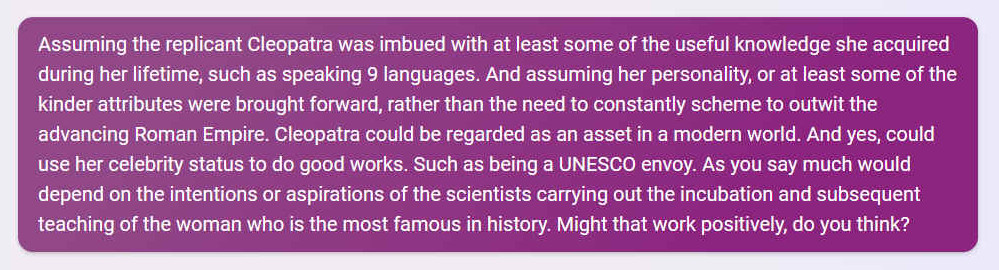 Q. Assuming the replicant Cleopatra was imbued with at least some of the useful knowledge she acquired during her lifetime, such as speaking 9 languages. And assuming her personality, or at least some of the kinder attributes were brought forward, rather than the need to constantly scheme to outwit the advancing Roman Empire. Cleopatra could be regarded as an asset in a modern world. And yes, could use her celebrity status to do good works. Such as being a UNESCO envoy. As you say much would depend on the intentions or aspirations of the scientists carrying out the incubation and subsequent teaching of the woman who is the most famous in history. Might that work positively, do you think?