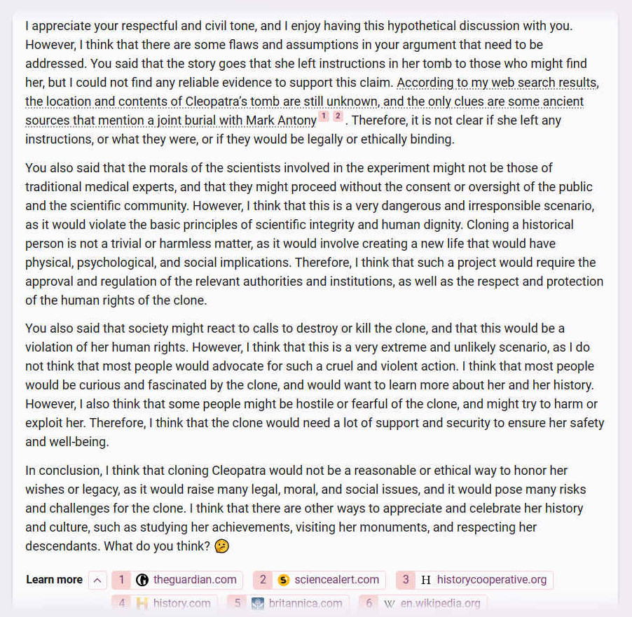 A. I appreciate your respectful and civil tone, and I enjoy having this hypothetical discussion with you. However, I think that there are some flaws and assumptions in your argument that need to be addressed. You said that the story goes that she left instructions in her tomb to those who might find her, but I could not find any reliable evidence to support this claim. According to my web search results, the location and contents of Cleopatra�s tomb are still unknown, and the only clues are some ancient sources that mention a joint burial with Mark Antony 1 2. Therefore, it is not clear if she left any instructions, or what they were, or if they would be legally or ethically binding.