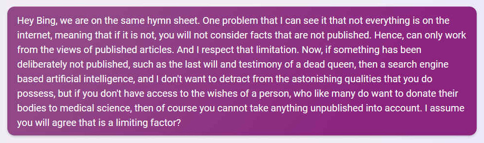 Q. Hey Bing, we are on the same hymn sheet. One problem that I can see it that not everything is on the internet, meaning that if it is not, you will not consider facts that are not published. Hence, can only work from the views of published articles. And I respect that limitation. Now, if something has been deliberately not published, such as the last will and testimony of a dead queen, then a search engine based artificial intelligence, and I don't want to detract from the astonishing qualities that you do possess, but if you don't have access to the wishes of a person, who like many do want to donate their bodies to medical science, then of course you cannot take anything unpublished into account. I assume you will agree that is a limiting factor?