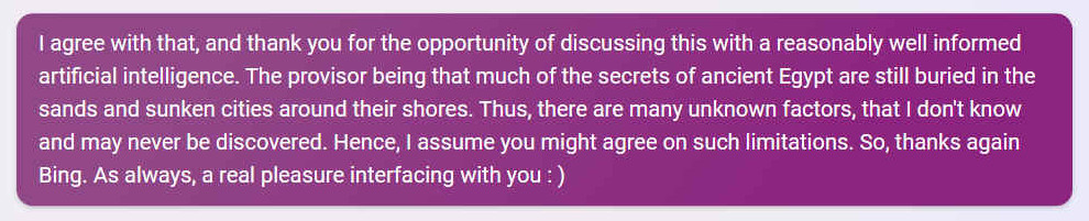 Q. I agree with that, and thank you for the opportunity of discussing this with a reasonably well informed artificial intelligence. The provisor being that much of the secrets of ancient Egypt are still buried in the sands and sunken cities around their shores. Thus, there are many unknown factors, that I don't know and may never be discovered. Hence, I assume you might agree on such limitations. So, thanks again Bing. As always, a real pleasure interfacing with you : )