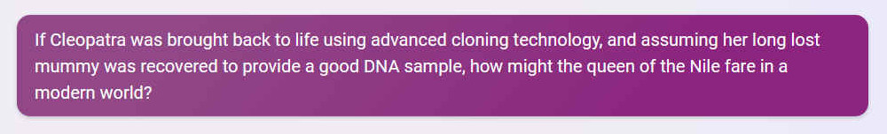 Q. If Cleopatra was brought back to life using advanced cloning technology, and assuming her long lost mummy was recovered to provide a good DNA sample, how might the queen of the Nile fare in a modern world?