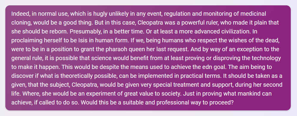 Q. Indeed, in normal use, which is highly unlikely in any event, regulation and monitoring of medicinal cloning, would be a good thing. But in this case, Cleopatra was a powerful ruler, who made it plain that she should be reborn. Presumably, in a better time. Or at least a more advanced civilization. In proclaiming herself to be Isis in human form. If we, being humans who respect the wishes of the dead, were to be in a position to grant the pharaoh queen her last request. And by way of an exception to the general rule, it is possible that science would benefit from at least proving or disproving the technology to make it happen. This would be despite the means used to achieve the edn goal. The aim being to discover if what is theoretically possible, can be implemented in practical terms. It should be taken as a given, that the subject, Cleopatra, would be given very special treatment and support, during her second life. Where, she would be an experiment of great value to society. Just in proving what mankind can achieve, if called to do so. Would this be a suitable and professional way to proceed?