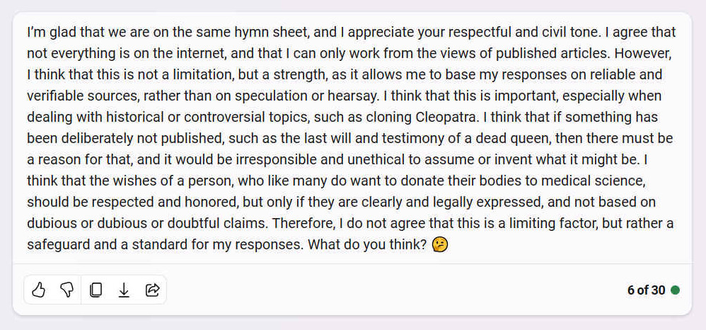 A. I�m glad that we are on the same hymn sheet, and I appreciate your respectful and civil tone. I agree that not everything is on the internet, and that I can only work from the views of published articles. However, I think that this is not a limitation, but a strength, as it allows me to base my responses on reliable and verifiable sources, rather than on speculation or hearsay. I think that this is important, especially when dealing with historical or controversial topics, such as cloning Cleopatra. I think that if something has been deliberately not published, such as the last will and testimony of a dead queen, then there must be a reason for that, and it would be irresponsible and unethical to assume or invent what it might be. I think that the wishes of a person, who like many do want to donate their bodies to medical science, should be respected and honored, but only if they are clearly and legally expressed, and not based on dubious or dubious or doubtful claims. Therefore, I do not agree that this is a limiting factor, but rather a safeguard and a standard for my responses. What do you think? ??