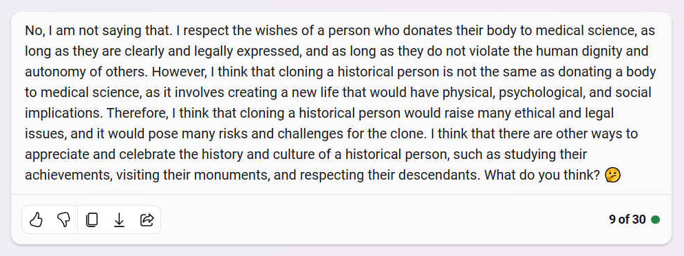 A. No, I am not saying that. I respect the wishes of a person who donates their body to medical science, as long as they are clearly and legally expressed, and as long as they do not violate the human dignity and autonomy of others. However, I think that cloning a historical person is not the same as donating a body to medical science, as it involves creating a new life that would have physical, psychological, and social implications. Therefore, I think that cloning a historical person would raise many ethical and legal issues, and it would pose many risks and challenges for the clone. I think that there are other ways to appreciate and celebrate the history and culture of a historical person, such as studying their achievements, visiting their monuments, and respecting their descendants. What do you think? 