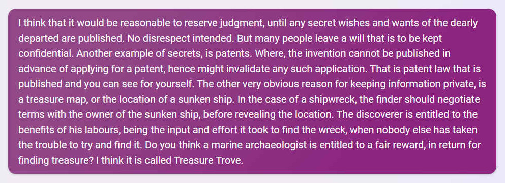 Q. I think that it would be reasonable to reserve judgment, until any secret wishes and wants of the dearly departed are published. No disrespect intended. But many people leave a will that is to be kept confidential. Another example of secrets, is patents. Where, the invention cannot be published in advance of applying for a patent, hence might invalidate any such application. That is patent law that is published and you can see for yourself. The other very obvious reason for keeping information private, is a treasure map, or the location of a sunken ship. In the case of a shipwreck, the finder should negotiate terms with the owner of the sunken ship, before revealing the location. The discoverer is entitled to the benefits of his labours, being the input and effort it took to find the wreck, when nobody else has taken the trouble to try and find it. Do you think a marine archaeologist is entitled to a fair reward, in return for finding treasure? I think it is called Treasure Trove.