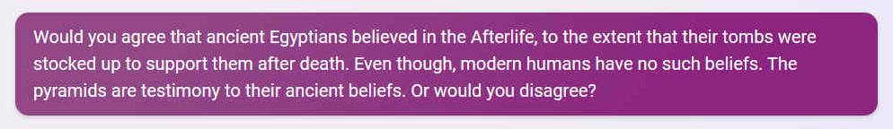 Q. Would you agree that ancient Egyptians believed in the Afterlife, to the extent that their tombs were stocked up to support them after death. Even though, modern humans have no such beliefs. The pyramids are testimony to their ancient beliefs. Or would you disagree?