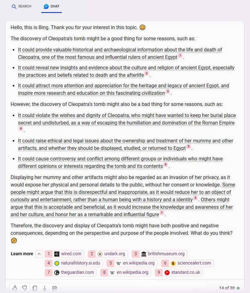 Displaying her mummy and other artifacts might also be regarded as an invasion of her privacy, as it would expose her physical and personal details to the public, without her consent or knowledge. Some people might argue that this is disrespectful and inappropriate, as it would reduce her to an object of curiosity and entertainment, rather than a human being with a history and a identity [5]. Others might argue that this is acceptable and beneficial, as it would increase the knowledge and awareness of her and her culture, and honor her as a remarkable and influential figure [7]. Therefore, the discovery and display of Cleopatra�s tomb might have both positive and negative consequences, depending on the perspective and purpose of the people involved. What do you think? ??