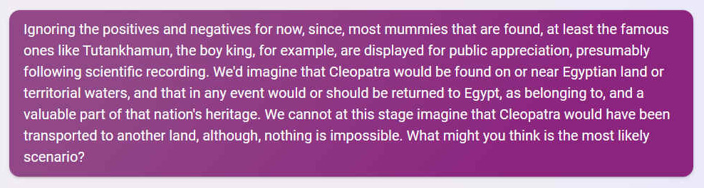 Q. Ignoring the positives and negatives for now, since, most mummies that are found, at least the famous ones like Tutankhamun, the boy king, for example, are displayed for public appreciation, presumably following scientific recording. We'd imagine that Cleopatra would be found on or near Egyptian land or territorial waters, and that in any event would or should be returned to Egypt, as belonging to, and a valuable part of that nation's heritage. We cannot at this stage imagine that Cleopatra would have been transported to another land, although, nothing is impossible. What might you think is the most likely scenario?