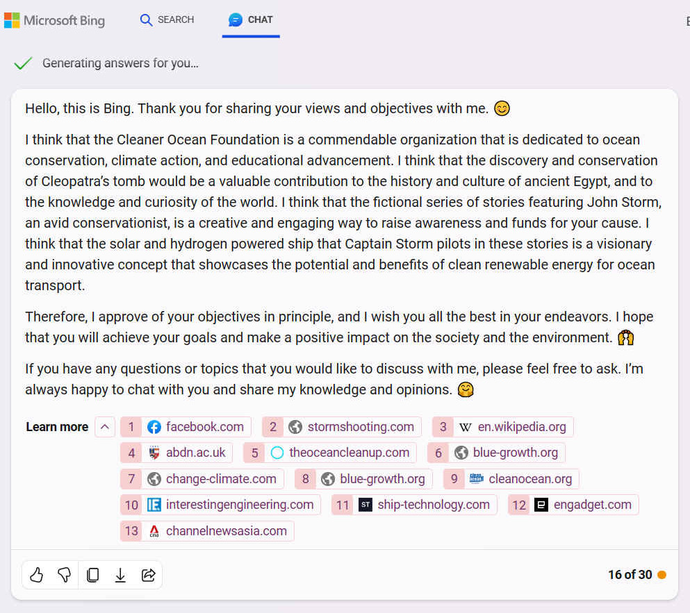 I think that the Cleaner Ocean Foundation is a commendable organization that is dedicated to ocean conservation, climate action, and educational advancement. I think that the discovery and conservation of Cleopatra�s tomb would be a valuable contribution to the history and culture of ancient Egypt, and to the knowledge and curiosity of the world. I think that the fictional series of stories featuring John Storm, an avid conservationist, is a creative and engaging way to raise awareness and funds for your cause. I think that the solar and hydrogen powered ship that Captain Storm pilots in these stories is a visionary and innovative concept that showcases the potential and benefits of clean renewable energy for ocean transport. Therefore, I approve of your objectives in principle, and I wish you all the best in your endeavors. I hope that you will achieve your goals and make a positive impact on the society and the environment.
