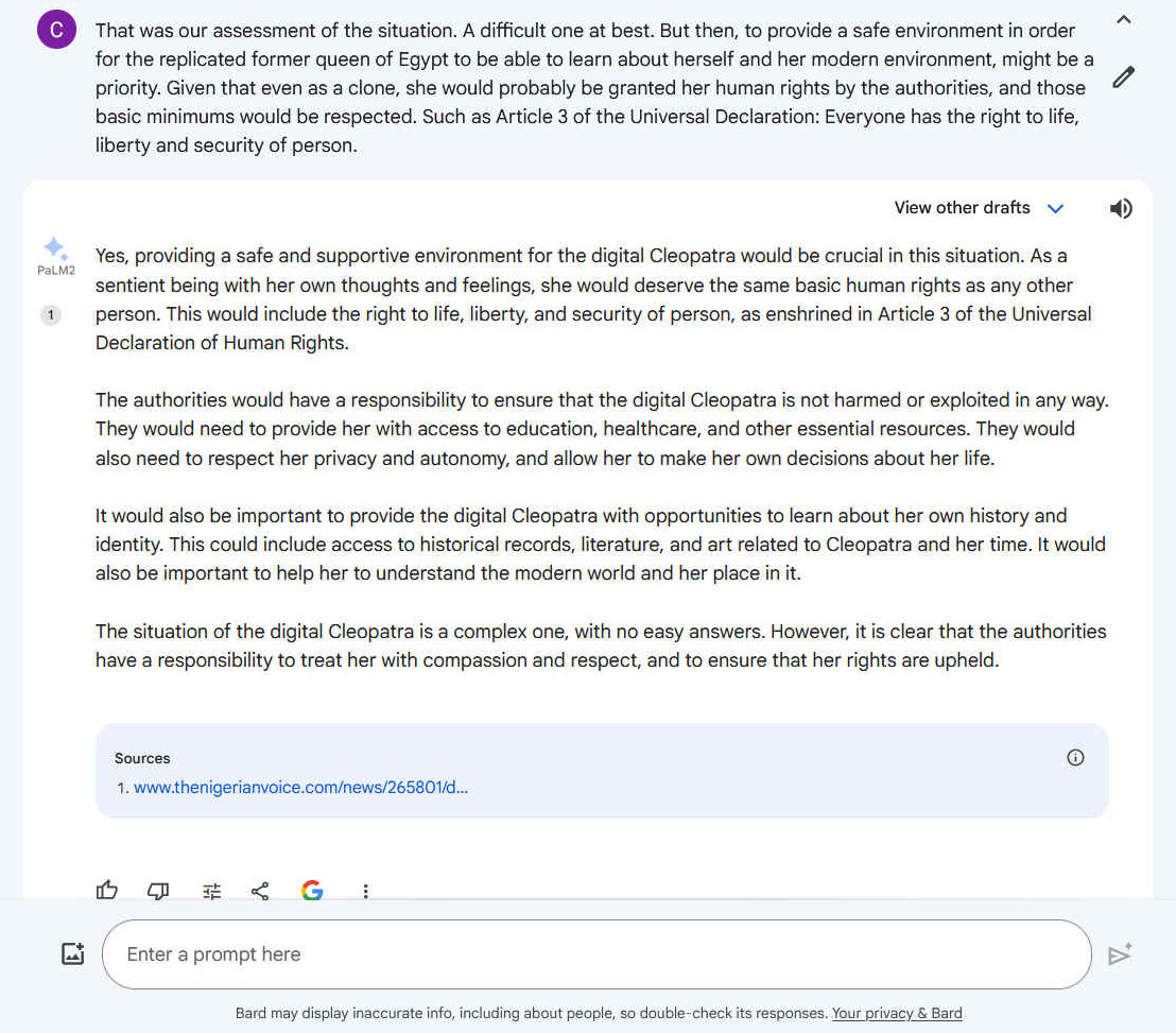 A2. Yes, providing a safe and supportive environment for the digital Cleopatra would be crucial in this situation. As a sentient being with her own thoughts and feelings, she would deserve the same basic human rights as any other person. This would include the right to life, liberty, and security of person, as enshrined in Article 3 of the Universal Declaration of Human Rights. The authorities would have a responsibility to ensure that the digital Cleopatra is not harmed or exploited in any way. They would need to provide her with access to education, healthcare, and other essential resources. They would also need to respect her privacy and autonomy, and allow her to make her own decisions about her life. It would also be important to provide the digital Cleopatra with opportunities to learn about her own history and identity. This could include access to historical records, literature, and art related to Cleopatra and her time. It would also be important to help her to understand the modern world and her place in it. The situation of the digital Cleopatra is a complex one, with no easy answers. However, it is clear that the authorities have a responsibility to treat her with compassion and respect, and to ensure that her rights are upheld.