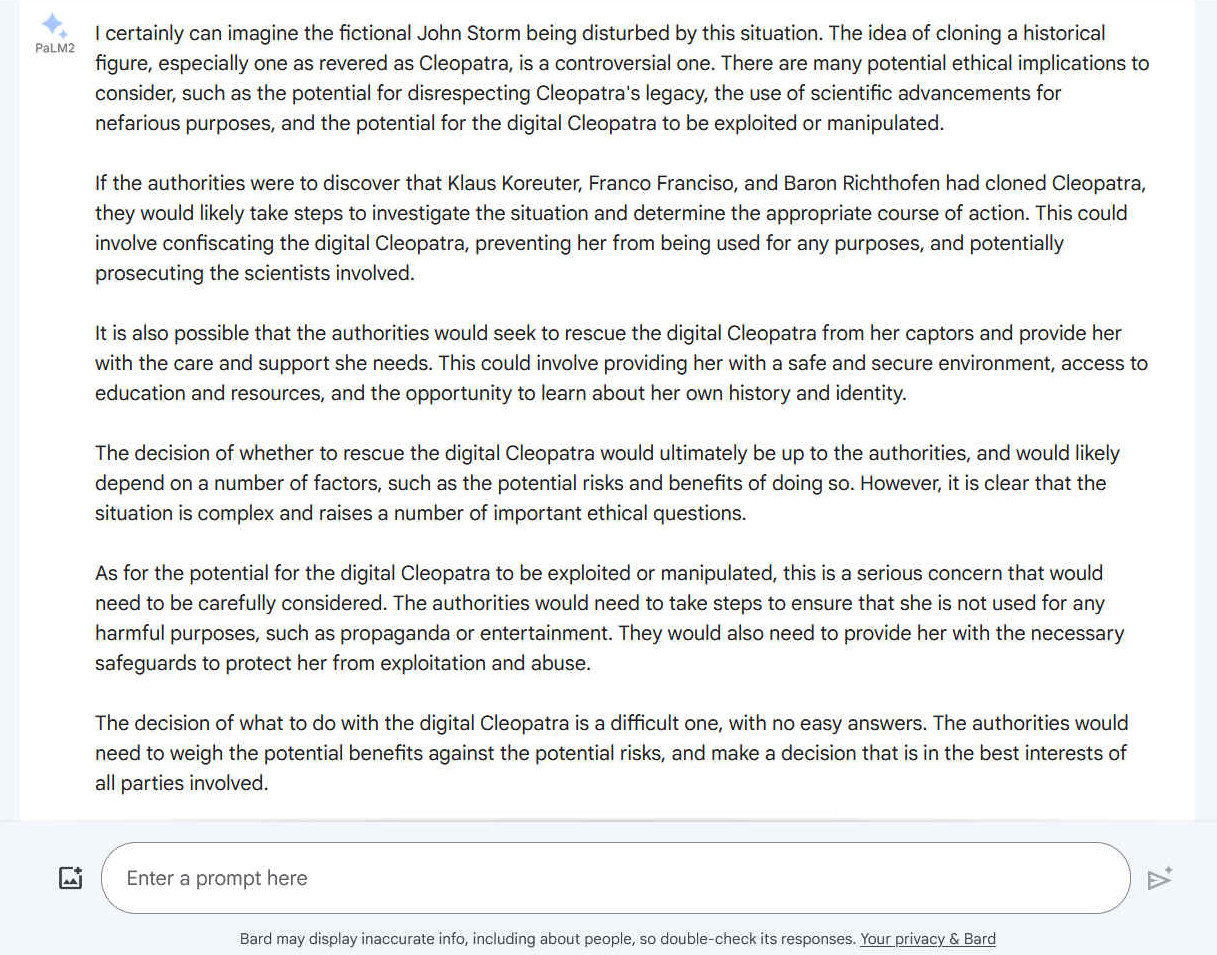 A. I certainly can imagine the fictional John Storm being disturbed by this situation. The idea of cloning a historical figure, especially one as revered as Cleopatra, is a controversial one. There are many potential ethical implications to consider, such as the potential for disrespecting Cleopatra's legacy, the use of scientific advancements for nefarious purposes, and the potential for the digital Cleopatra to be exploited or manipulated. If the authorities were to discover that Klaus Koreuter, Franco Franciso, and Baron Richthofen had cloned Cleopatra, they would likely take steps to investigate the situation and determine the appropriate course of action. This could involve confiscating the digital Cleopatra, preventing her from being used for any purposes, and potentially prosecuting the scientists involved. It is also possible that the authorities would seek to rescue the digital Cleopatra from her captors and provide her with the care and support she needs. This could involve providing her with a safe and secure environment, access to education and resources, and the opportunity to learn about her own history and identity. The decision of whether to rescue the digital Cleopatra would ultimately be up to the authorities, and would likely depend on a number of factors, such as the potential risks and benefits of doing so. However, it is clear that the situation is complex and raises a number of important ethical questions. As for the potential for the digital Cleopatra to be exploited or manipulated, this is a serious concern that would need to be carefully considered. The authorities would need to take steps to ensure that she is not used for any harmful purposes, such as propaganda or entertainment. They would also need to provide her with the necessary safeguards to protect her from exploitation and abuse. The decision of what to do with the digital Cleopatra is a difficult one, with no easy answers. The authorities would need to weigh the potential benefits against the potential risks, and make a decision that is in the best interests of all parties involved.