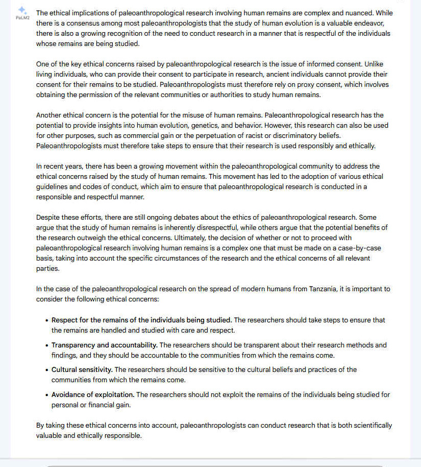 A. The ethical implications of paleoanthropological research involving human remains are complex and nuanced. While there is a consensus among most paleoanthropologists that the study of human evolution is a valuable endeavor, there is also a growing recognition of the need to conduct research in a manner that is respectful of the individuals whose remains are being studied. One of the key ethical concerns raised by paleoanthropological research is the issue of informed consent. Unlike living individuals, who can provide their consent to participate in research, ancient individuals cannot provide their consent for their remains to be studied. Paleoanthropologists must therefore rely on proxy consent, which involves obtaining the permission of the relevant communities or authorities to study human remains. Another ethical concern is the potential for the misuse of human remains. Paleoanthropological research has the potential to provide insights into human evolution, genetics, and behavior. However, this research can also be used for other purposes, such as commercial gain or the perpetuation of racist or discriminatory beliefs. Paleoanthropologists must therefore take steps to ensure that their research is used responsibly and ethically. In recent years, there has been a growing movement within the paleoanthropological community to address the ethical concerns raised by the study of human remains. This movement has led to the adoption of various ethical guidelines and codes of conduct, which aim to ensure that paleoanthropological research is conducted in a responsible and respectful manner. Despite these efforts, there are still ongoing debates about the ethics of paleoanthropological research. Some argue that the study of human remains is inherently disrespectful, while others argue that the potential benefits of the research outweigh the ethical concerns. Ultimately, the decision of whether or not to proceed with paleoanthropological research involving human remains is a complex one that must be made on a case-by-case basis, taking into account the specific circumstances of the research and the ethical concerns of all relevant parties.