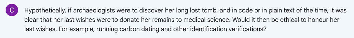 Q. Hypothetically, if archaeologists were to discover her long lost tomb, and in code or in plain text of the time, it was clear that her last wishes were to donate her remains to medical science. Would it then be ethical to honour her last wishes. For example, running carbon dating and other identification verifications?