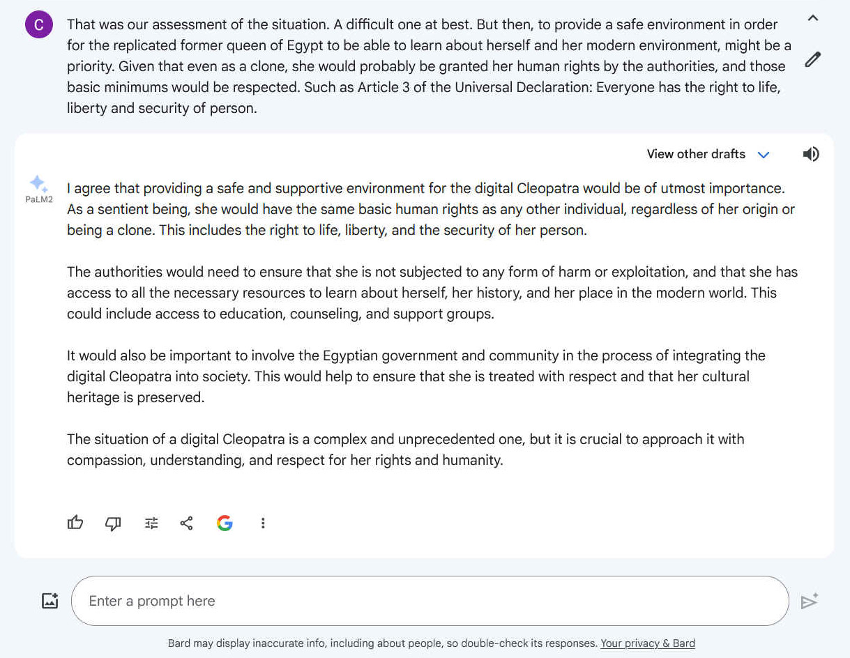 Q. That was our assessment of the situation. A difficult one at best. But then, to provide a safe environment in order for the replicated former queen of Egypt to be able to learn about herself and her modern environment, might be a priority. Given that even as a clone, she would probably be granted her human rights by the authorities, and those basic minimums would be respected. Such as Article 3 of the Universal Declaration: Everyone has the right to life, liberty and security of person. A. Certainly, providing a safe and supportive environment for the digital Cleopatra would be crucial in ensuring her well-being and enabling her to adapt to her new reality. Just as any individual has the right to live and pursue their own path, the digital Cleopatra, despite being a clone, should be granted the same fundamental rights and protections. Protecting her from exploitation, manipulation, and abuse is paramount. She should have the freedom to learn about her history, identity, and the world around her without fear or coercion. She should also have the opportunity to develop her own personality, interests, and aspirations, just as any other individual would. The authorities, in collaboration with experts in psychology, sociology, and technology, could develop a comprehensive plan to support the digital Cleopatra's integration into society. This plan could include providing her with access to education, counseling, and other resources that would help her to understand and navigate her new environment. Additionally, she could be given opportunities to interact with other people, both in her own community and with the broader public, to help her to develop a sense of belonging and purpose. By taking these steps, the authorities could not only ensure the well-being of the digital Cleopatra but also contribute to a more informed and enlightened society. This would be a testament to the ability of humanity to embrace technological advancements while upholding the principles of human dignity and respect.