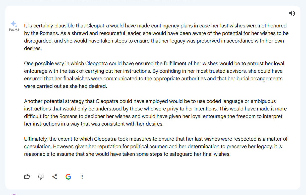 A. It is certainly plausible that Cleopatra would have made contingency plans in case her last wishes were not honored by the Romans. As a shrewd and resourceful leader, she would have been aware of the potential for her wishes to be disregarded, and she would have taken steps to ensure that her legacy was preserved in accordance with her own desires. One possible way in which Cleopatra could have ensured the fulfillment of her wishes would be to entrust her loyal entourage with the task of carrying out her instructions. By confiding in her most trusted advisors, she could have ensured that her final wishes were communicated to the appropriate authorities and that her burial arrangements were carried out as she had desired. Another potential strategy that Cleopatra could have employed would be to use coded language or ambiguous instructions that would only be understood by those who were privy to her intentions. This would have made it more difficult for the Romans to decipher her wishes and would have given her loyal entourage the freedom to interpret her instructions in a way that was consistent with her desires. Ultimately, the extent to which Cleopatra took measures to ensure that her last wishes were respected is a matter of speculation. However, given her reputation for political acumen and her determination to preserve her legacy, it is reasonable to assume that she would have taken some steps to safeguard her final wishes.
