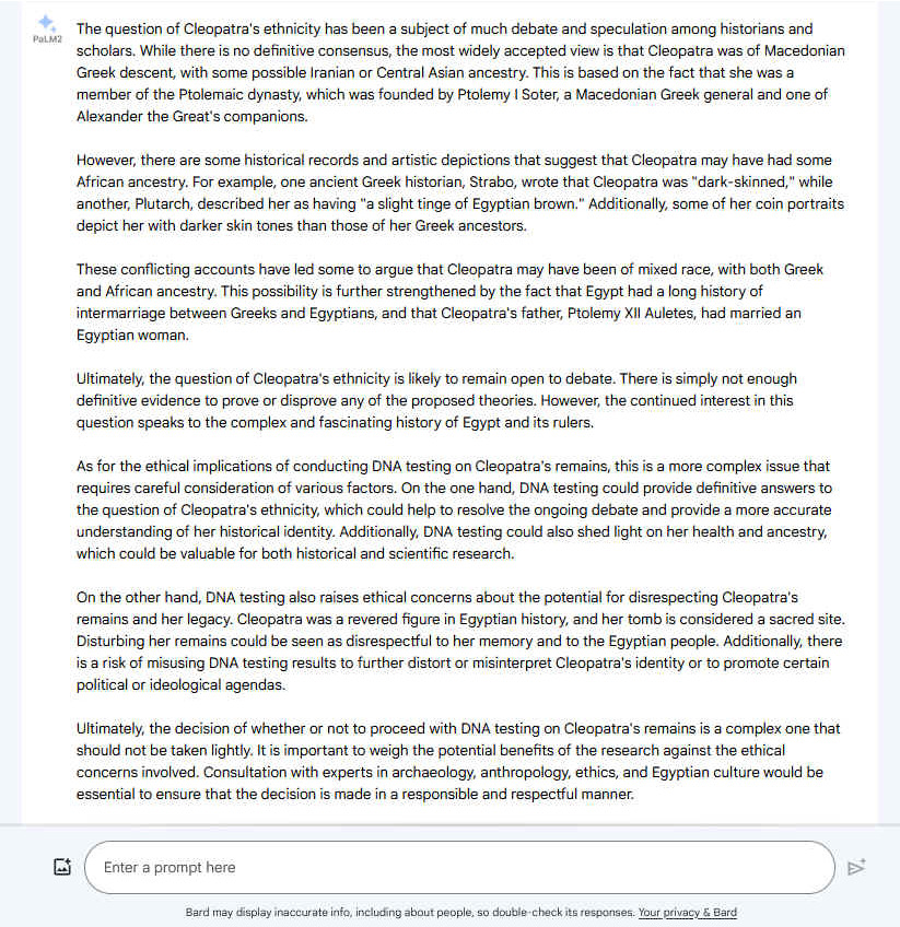 A. The question of Cleopatra's ethnicity has been a subject of much debate and speculation among historians and scholars. While there is no definitive consensus, the most widely accepted view is that Cleopatra was of Macedonian Greek descent, with some possible Iranian or Central Asian ancestry. This is based on the fact that she was a member of the Ptolemaic dynasty, which was founded by Ptolemy I Soter, a Macedonian Greek general and one of Alexander the Great's companions. However, there are some historical records and artistic depictions that suggest that Cleopatra may have had some African ancestry. For example, one ancient Greek historian, Strabo, wrote that Cleopatra was "dark-skinned," while another, Plutarch, described her as having "a slight tinge of Egyptian brown." Additionally, some of her coin portraits depict her with darker skin tones than those of her Greek ancestors. These conflicting accounts have led some to argue that Cleopatra may have been of mixed race, with both Greek and African ancestry. This possibility is further strengthened by the fact that Egypt had a long history of intermarriage between Greeks and Egyptians, and that Cleopatra's father, Ptolemy XII Auletes, had married an Egyptian woman. Ultimately, the question of Cleopatra's ethnicity is likely to remain open to debate. There is simply not enough definitive evidence to prove or disprove any of the proposed theories. However, the continued interest in this question speaks to the complex and fascinating history of Egypt and its rulers. As for the ethical implications of conducting DNA testing on Cleopatra's remains, this is a more complex issue that requires careful consideration of various factors. On the one hand, DNA testing could provide definitive answers to the question of Cleopatra's ethnicity, which could help to resolve the ongoing debate and provide a more accurate understanding of her historical identity. Additionally, DNA testing could also shed light on her health and ancestry, which could be valuable for both historical and scientific research. On the other hand, DNA testing also raises ethical concerns about the potential for disrespecting Cleopatra's remains and her legacy. Cleopatra was a revered figure in Egyptian history, and her tomb is considered a sacred site. Disturbing her remains could be seen as disrespectful to her memory and to the Egyptian people. Additionally, there is a risk of misusing DNA testing results to further distort or misinterpret Cleopatra's identity or to promote certain political or ideological agendas. Ultimately, the decision of whether or not to proceed with DNA testing on Cleopatra's remains is a complex one that should not be taken lightly. It is important to weigh the potential benefits of the research against the ethical concerns involved. Consultation with experts in archaeology, anthropology, ethics, and Egyptian culture would be essential to ensure that the decision is made in a responsible and respectful manner.