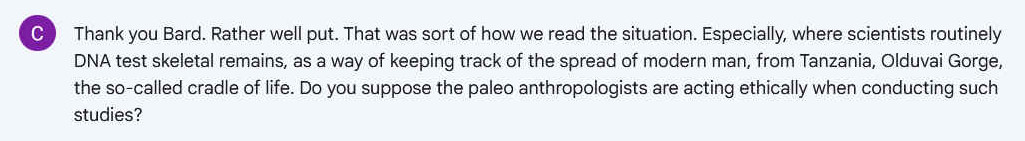 Q. Thank you Bard. Rather well put. That was sort of how we read the situation. Especially, where scientists routinely DNA test skeletal remains, as a way of keeping track of the spread of modern man, from Tanzania, Olduvai Gorge, the so-called cradle of life. Do you suppose the paleo anthropologists are acting ethically when conducting such studies?