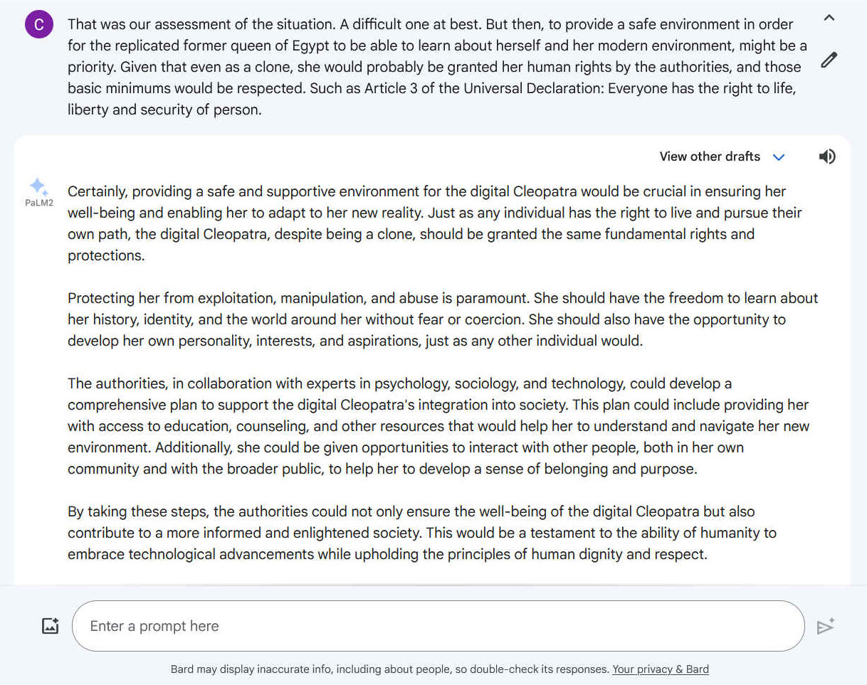 A1. Certainly, providing a safe and supportive environment for the digital Cleopatra would be crucial in ensuring her well-being and enabling her to adapt to her new reality. Just as any individual has the right to live and pursue their own path, the digital Cleopatra, despite being a clone, should be granted the same fundamental rights and protections. Protecting her from exploitation, manipulation, and abuse is paramount. She should have the freedom to learn about her history, identity, and the world around her without fear or coercion. She should also have the opportunity to develop her own personality, interests, and aspirations, just as any other individual would. The authorities, in collaboration with experts in psychology, sociology, and technology, could develop a comprehensive plan to support the digital Cleopatra's integration into society. This plan could include providing her with access to education, counseling, and other resources that would help her to understand and navigate her new environment. Additionally, she could be given opportunities to interact with other people, both in her own community and with the broader public, to help her to develop a sense of belonging and purpose. By taking these steps, the authorities could not only ensure the well-being of the digital Cleopatra but also contribute to a more informed and enlightened society. This would be a testament to the ability of humanity to embrace technological advancements while upholding the principles of human dignity and respect.