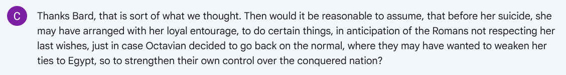 Q. Thanks Bard, that is sort of what we thought. Then would it be reasonable to assume, that before her suicide, she may have arranged with her loyal entourage, to do certain things, in anticipation of the Romans not respecting her last wishes, just in case Octavian decided to go back on the normal, where they may have wanted to weaken her ties to Egypt, so to strengthen their own control over the conquered nation?