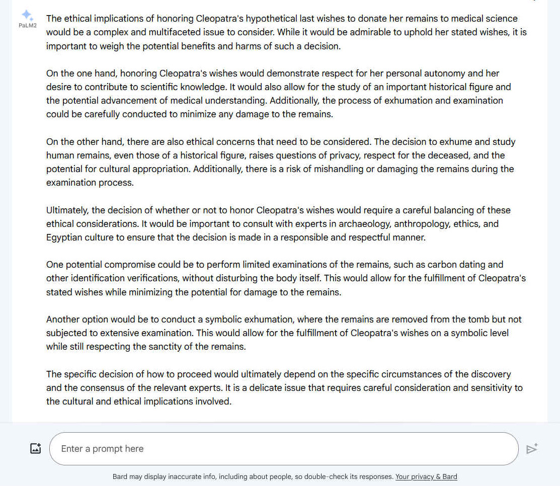 A. The ethical implications of honoring Cleopatra's hypothetical last wishes to donate her remains to medical science would be a complex and multifaceted issue to consider. While it would be admirable to uphold her stated wishes, it is important to weigh the potential benefits and harms of such a decision. On the one hand, honoring Cleopatra's wishes would demonstrate respect for her personal autonomy and her desire to contribute to scientific knowledge. It would also allow for the study of an important historical figure and the potential advancement of medical understanding. Additionally, the process of exhumation and examination could be carefully conducted to minimize any damage to the remains. On the other hand, there are also ethical concerns that need to be considered. The decision to exhume and study human remains, even those of a historical figure, raises questions of privacy, respect for the deceased, and the potential for cultural appropriation. Additionally, there is a risk of mishandling or damaging the remains during the examination process. Ultimately, the decision of whether or not to honor Cleopatra's wishes would require a careful balancing of these ethical considerations. It would be important to consult with experts in archaeology, anthropology, ethics, and Egyptian culture to ensure that the decision is made in a responsible and respectful manner. One potential compromise could be to perform limited examinations of the remains, such as carbon dating and other identification verifications, without disturbing the body itself. This would allow for the fulfillment of Cleopatra's stated wishes while minimizing the potential for damage to the remains. Another option would be to conduct a symbolic exhumation, where the remains are removed from the tomb but not subjected to extensive examination. This would allow for the fulfillment of Cleopatra's wishes on a symbolic level while still respecting the sanctity of the remains. The specific decision of how to proceed would ultimately depend on the specific circumstances of the discovery and the consensus of the relevant experts. It is a delicate issue that requires careful consideration and sensitivity to the cultural and ethical implications involved.