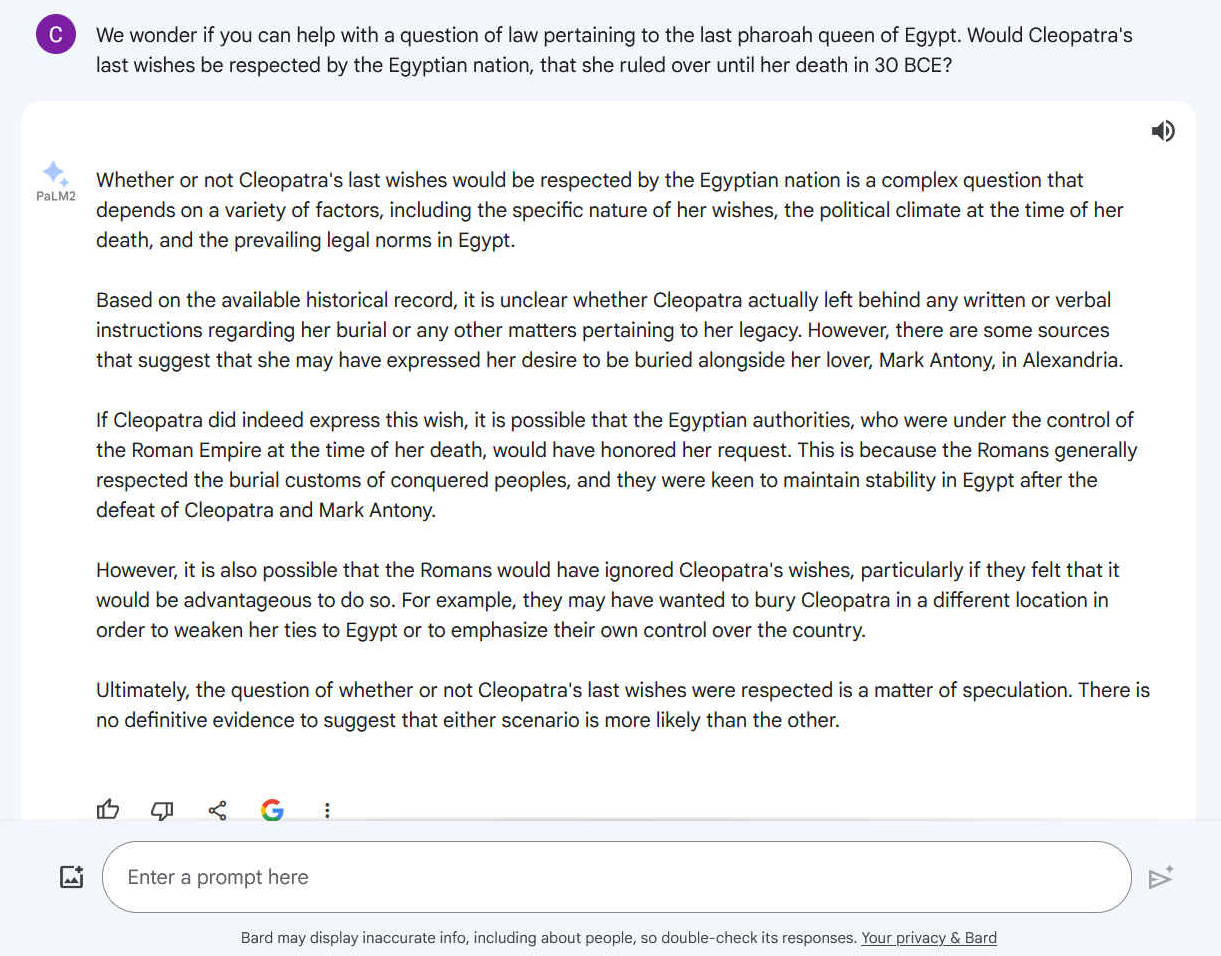 Q. We wonder if you can help with a question of law pertaining to the last pharoah queen of Egypt. Would Cleopatra's last wishes be respected by the Egyptian nation, that she ruled over until her death in 30 BCE? A. Whether or not Cleopatra's last wishes would be respected by the Egyptian nation is a complex question that depends on a variety of factors, including the specific nature of her wishes, the political climate at the time of her death, and the prevailing legal norms in Egypt. Based on the available historical record, it is unclear whether Cleopatra actually left behind any written or verbal instructions regarding her burial or any other matters pertaining to her legacy. However, there are some sources that suggest that she may have expressed her desire to be buried alongside her lover, Mark Antony, in Alexandria. If Cleopatra did indeed express this wish, it is possible that the Egyptian authorities, who were under the control of the Roman Empire at the time of her death, would have honored her request. This is because the Romans generally respected the burial customs of conquered peoples, and they were keen to maintain stability in Egypt after the defeat of Cleopatra and Mark Antony. However, it is also possible that the Romans would have ignored Cleopatra's wishes, particularly if they felt that it would be advantageous to do so. For example, they may have wanted to bury Cleopatra in a different location in order to weaken her ties to Egypt or to emphasize their own control over the country. Ultimately, the question of whether or not Cleopatra's last wishes were respected is a matter of speculation. There is no definitive evidence to suggest that either scenario is more likely than the other.
