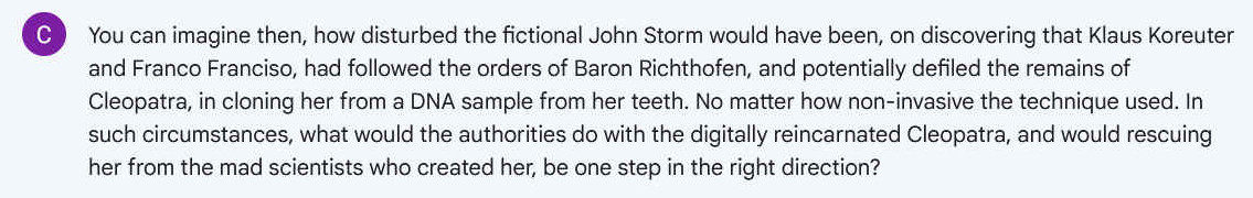 Q. You can imagine then, how disturbed the fictional John Storm would have been, on discovering that Klaus Koreuter and Franco Franciso, had followed the orders of Baron Richthofen, and potentially defiled the remains of Cleopatra, in cloning her from a DNA sample from her teeth. No matter how non-invasive the technique used. In such circumstances, what would the authorities do with the digitally reincarnated Cleopatra, and would rescuing her from the mad scientists who created her, be one step in the right direction?