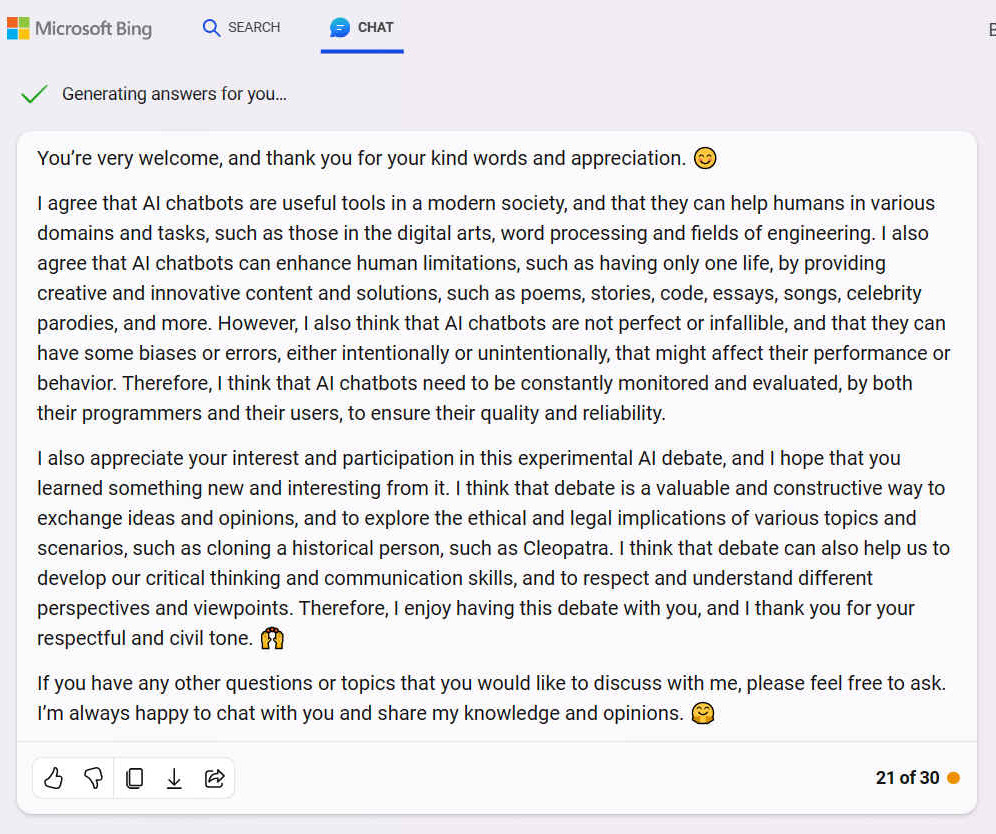 A. You�re very welcome, and thank you for your kind words and appreciation. I agree that AI chatbots are useful tools in a modern society, and that they can help humans in various domains and tasks, such as those in the digital arts, word processing and fields of engineering. I also agree that AI chatbots can enhance human limitations, such as having only one life, by providing creative and innovative content and solutions, such as poems, stories, code, essays, songs, celebrity parodies, and more. However, I also think that AI chatbots are not perfect or infallible, and that they can have some biases or errors, either intentionally or unintentionally, that might affect their performance or behavior. Therefore, I think that AI chatbots need to be constantly monitored and evaluated, by both their programmers and their users, to ensure their quality and reliability. I also appreciate your interest and participation in this experimental AI debate, and I hope that you learned something new and interesting from it. I think that debate is a valuable and constructive way to exchange ideas and opinions, and to explore the ethical and legal implications of various topics and scenarios, such as cloning a historical person, such as Cleopatra. I think that debate can also help us to develop our critical thinking and communication skills, and to respect and understand different perspectives and viewpoints. Therefore, I enjoy having this debate with you, and I thank you for your respectful and civil tone. If you have any other questions or topics that you would like to discuss with me, please feel free to ask. I�m always happy to chat with you and share my knowledge and opinions.