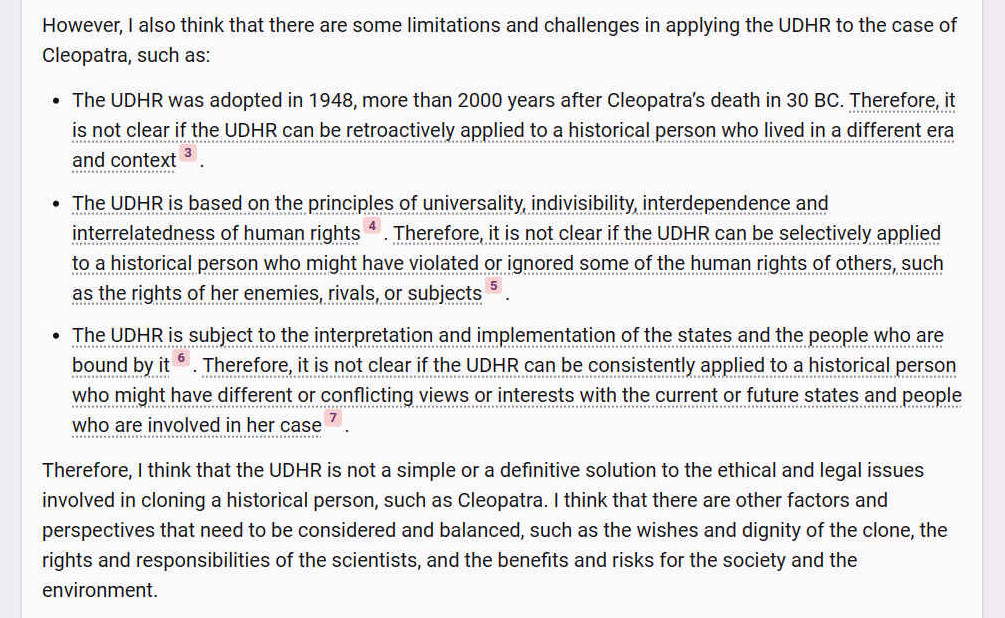 However, I also think that there are some limitations and challenges in applying the UDHR to the case of Cleopatra, such as: - The UDHR was adopted in 1948, more than 2000 years after Cleopatra�s death in 30 BC. Therefore, it is not clear if the UDHR can be retroactively applied to a historical person who lived in a different era and context [3]. - The UDHR is based on the principles of universality, indivisibility, interdependence and interrelatedness of human rights4. Therefore, it is not clear if the UDHR can be selectively applied to a historical person who might have violated or ignored some of the human rights of others, such as the rights of her enemies, rivals, or subjects [5]. - The UDHR is subject to the interpretation and implementation of the states and the people who are bound by it [6]. Therefore, it is not clear if the UDHR can be consistently applied to a historical person who might have different or conflicting views or interests with the current or future states and people who are involved in her case [7]. Therefore, I think that the UDHR is not a simple or a definitive solution to the ethical and legal issues involved in cloning a historical person, such as Cleopatra. I think that there are other factors and perspectives that need to be considered and balanced, such as the wishes and dignity of the clone, the rights and responsibilities of the scientists, and the benefits and risks for the society and the environment.