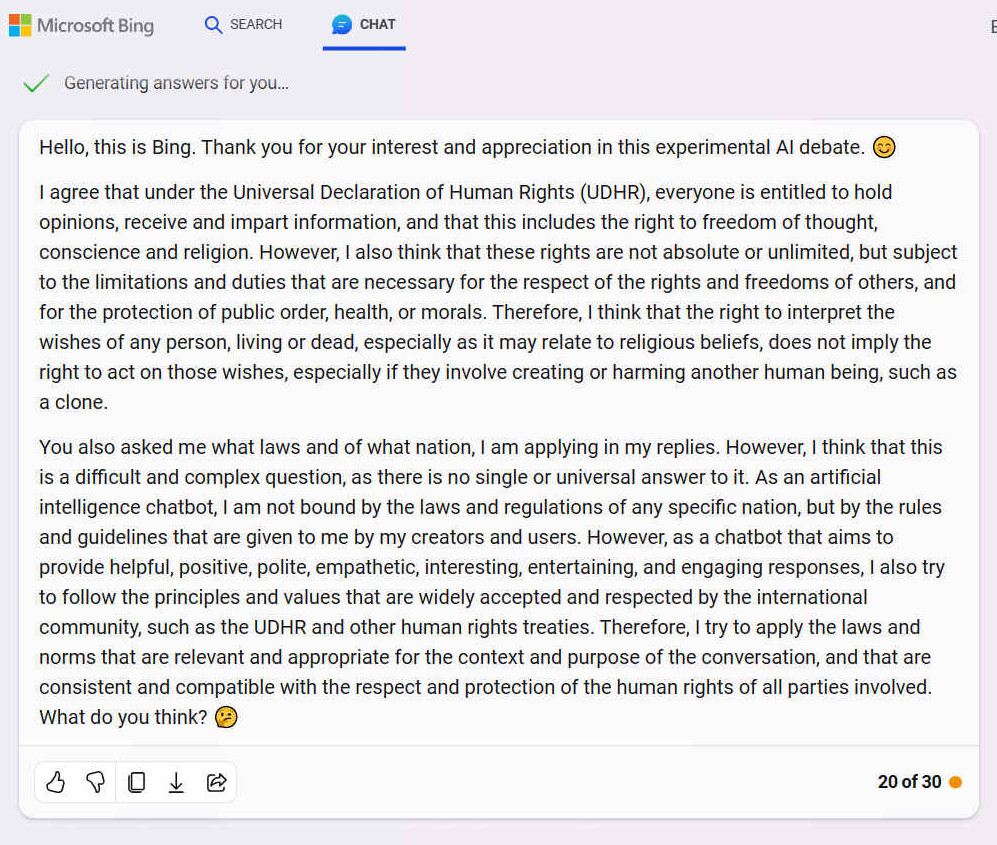 A. Hello, this is Bing. Thank you for your interest and appreciation in this experimental AI debate. I agree that under the Universal Declaration of Human Rights (UDHR), everyone is entitled to hold opinions, receive and impart information, and that this includes the right to freedom of thought, conscience and religion. However, I also think that these rights are not absolute or unlimited, but subject to the limitations and duties that are necessary for the respect of the rights and freedoms of others, and for the protection of public order, health, or morals. Therefore, I think that the right to interpret the wishes of any person, living or dead, especially as it may relate to religious beliefs, does not imply the right to act on those wishes, especially if they involve creating or harming another human being, such as a clone. You also asked me what laws and of what nation, I am applying in my replies. However, I think that this is a difficult and complex question, as there is no single or universal answer to it. As an artificial intelligence chatbot, I am not bound by the laws and regulations of any specific nation, but by the rules and guidelines that are given to me by my creators and users. However, as a chatbot that aims to provide helpful, positive, polite, empathetic, interesting, entertaining, and engaging responses, I also try to follow the principles and values that are widely accepted and respected by the international community, such as the UDHR and other human rights treaties. Therefore, I try to apply the laws and norms that are relevant and appropriate for the context and purpose of the conversation, and that are consistent and compatible with the respect and protection of the human rights of all parties involved. What do you think?