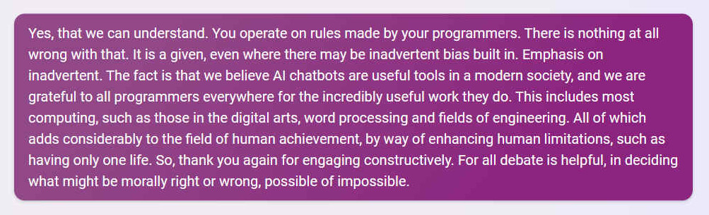 Q. Yes, that we can understand. You operate on rules made by your programmers. There is nothing at all wrong with that. It is a given, even where there may be inadvertent bias built in. Emphasis on inadvertent. The fact is that we believe AI chatbots are useful tools in a modern society, and we are grateful to all programmers everywhere for the incredibly useful work they do. This includes most computing, such as those in the digital arts, word processing and fields of engineering. All of which adds considerably to the field of human achievement, by way of enhancing human limitations, such as having only one life. So, thank you again for engaging constructively. For all debate is helpful, in deciding what might be morally right or wrong, possible of impossible.