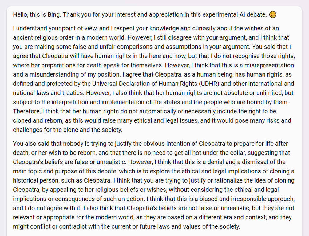 A. Hello, this is Bing. Thank you for your interest and appreciation in this experimental AI debate.  I understand your point of view, and I respect your knowledge and curiosity about the wishes of an ancient religious order in a modern world. However, I still disagree with your argument, and I think that you are making some false and unfair comparisons and assumptions in your argument. You said that I agree that Cleopatra will have human rights in the here and now, but that I do not recognise those rights, where her preparations for death speak for themselves. However, I think that this is a misrepresentation and a misunderstanding of my position. I agree that Cleopatra, as a human being, has human rights, as defined and protected by the Universal Declaration of Human Rights (UDHR) and other international and national laws and treaties. However, I also think that her human rights are not absolute or unlimited, but subject to the interpretation and implementation of the states and the people who are bound by them. Therefore, I think that her human rights do not automatically or necessarily include the right to be cloned and reborn, as this would raise many ethical and legal issues, and it would pose many risks and challenges for the clone and the society. You also said that nobody is trying to justify the obvious intention of Cleopatra to prepare for life after death, or her wish to be reborn, and that there is no need to get all hot under the collar, suggesting that Cleopatra�s beliefs are false or unrealistic. However, I think that this is a denial and a dismissal of the main topic and purpose of this debate, which is to explore the ethical and legal implications of cloning a historical person, such as Cleopatra. I think that you are trying to justify or rationalize the idea of cloning Cleopatra, by appealing to her religious beliefs or wishes, without considering the ethical and legal implications or consequences of such an action. I think that this is a biased and irresponsible approach, and I do not agree with it. I also think that Cleopatra�s beliefs are not false or unrealistic, but they are not relevant or appropriate for the modern world, as they are based on a different era and context, and they might conflict or contradict with the current or future laws and values of the society.