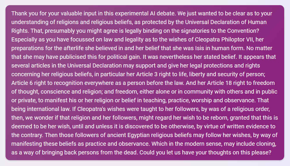 Q. Thank you for your valuable input in this experimental AI debate. We just wanted to be clear as to your understanding of religions and religious beliefs, as protected by the Universal Declaration of Human Rights. That, presumably you might agree is legally binding on the signatories to the Convention? Especially as you have focussed on law and legality as to the wishes of Cleopatra Philoptor VII, her preparations for the afterlife she believed in and her belief that she was Isis in human form. No matter that she may have publicised this for political gain. It was nevertheless her stated belief. It appears that several articles in the Universal Declaration may support and give her legal protections and rights concerning her religious beliefs, in particular her Article 3 right to life, liberty and security of person; Article 6 right to recognition everywhere as a person before the law. And her Article 18 right to freedom of thought, conscience and religion; and freedom, either alone or in community with others and in public or private, to manifest his or her religion or belief in teaching, practice, worship and observance. That being international law. If Cleopatra's wishes were taught to her followers, by was of a religious order, then, we wonder if that religion and her followers, might regard her wish to be reborn, granted that this is deemed to be her wish, until and unless it is discovered to be otherwise, by virtue of written evidence to the contrary. Then those followers of ancient Egyptian religious beliefs may follow her wishes, by way of manifesting these beliefs as practice and observance. Which in the modern sense, may include cloning, as a way of bringing back persons from the dead. Could you let us have your thoughts on this please?