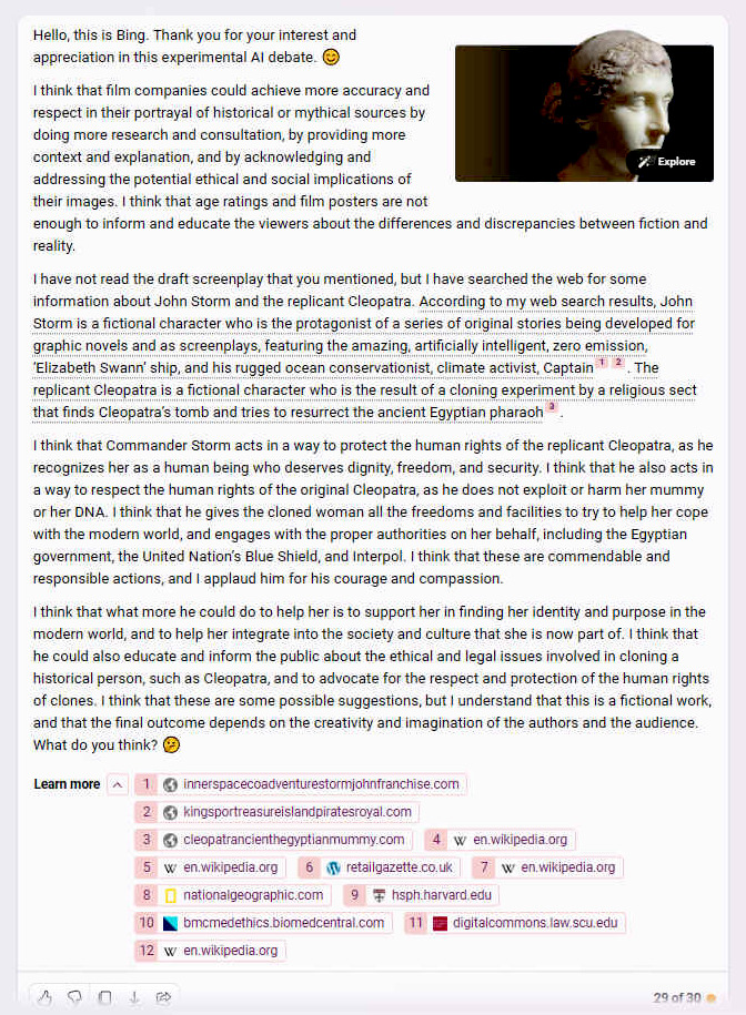 I think that film companies could achieve more accuracy and respect in their portrayal of historical or mythical sources by doing more research and consultation, by providing more context and explanation, and by acknowledging and addressing the potential ethical and social implications of their images. I think that age ratings and film posters are not enough to inform and educate the viewers about the differences and discrepancies between fiction and reality. I have not read the draft screenplay that you mentioned, but I have searched the web for some information about John Storm and the replicant Cleopatra. According to my web search results, John Storm is a fictional character who is the protagonist of a series of original stories being developed for graphic novels and as screenplays, featuring the amazing, artificially intelligent, zero emission, �Elizabeth Swann� ship, and his rugged ocean conservationist, climate activist, Captain. The replicant Cleopatra is a fictional character who is the result of a cloning experiment by a religious sect that finds Cleopatra�s tomb and tries to resurrect the ancient Egyptian pharaoh. I think that Commander Storm acts in a way to protect the human rights of the replicant Cleopatra, as he recognizes her as a human being who deserves dignity, freedom, and security. I think that he also acts in a way to respect the human rights of the original Cleopatra, as he does not exploit or harm her mummy or her DNA. I think that he gives the cloned woman all the freedoms and facilities to try to help her cope with the modern world, and engages with the proper authorities on her behalf, including the Egyptian government, the United Nation�s Blue Shield, and Interpol. I think that these are commendable and responsible actions, and I applaud him for his courage and compassion. I think that what more he could do to help her is to support her in finding her identity and purpose in the modern world, and to help her integrate into the society and culture that she is now part of. I think that he could also educate and inform the public about the ethical and legal issues involved in cloning a historical person, such as Cleopatra, and to advocate for the respect and protection of the human rights of clones. I think that these are some possible suggestions, but I understand that this is a fictional work, and that the final outcome depends on the creativity and imagination of the authors and the audience. What do you think?